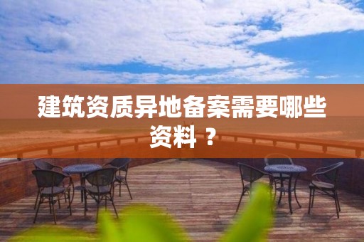 建筑資質異地備案需要哪些資料 ？