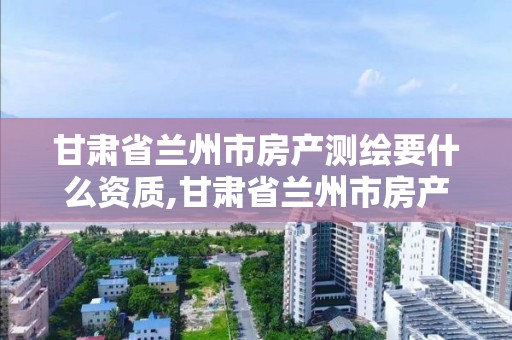 甘肅省蘭州市房產測繪要什么資質,甘肅省蘭州市房產測繪要什么資質才能測