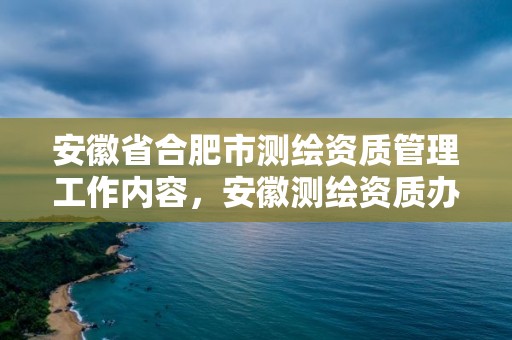 安徽省合肥市測繪資質管理工作內容，安徽測繪資質辦理