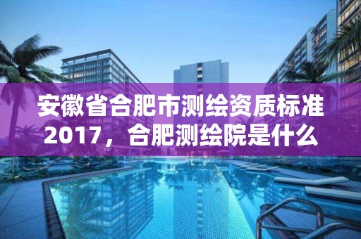 安徽省合肥市測繪資質標準2017，合肥測繪院是什么單位