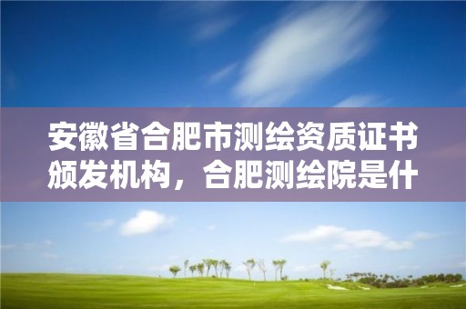 安徽省合肥市測(cè)繪資質(zhì)證書頒發(fā)機(jī)構(gòu)，合肥測(cè)繪院是什么單位