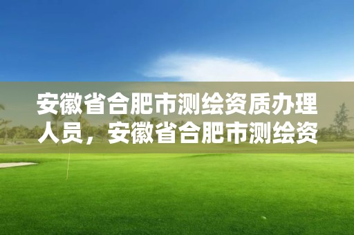 安徽省合肥市測繪資質辦理人員，安徽省合肥市測繪資質辦理人員名單公示