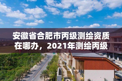 安徽省合肥市丙級測繪資質在哪辦，2021年測繪丙級資質申報條件