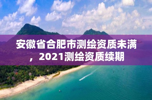 安徽省合肥市測繪資質未滿，2021測繪資質續期