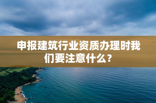 申報建筑行業資質辦理時我們要注意什么？