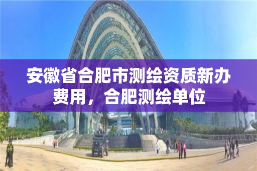 安徽省合肥市測繪資質新辦費用，合肥測繪單位