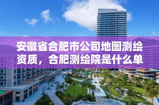 安徽省合肥市公司地圖測繪資質，合肥測繪院是什么單位