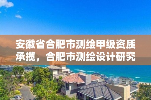 安徽省合肥市測繪甲級資質承攬，合肥市測繪設計研究院是國企嗎