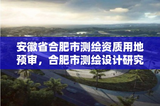 安徽省合肥市測繪資質用地預審，合肥市測繪設計研究院是國企嗎