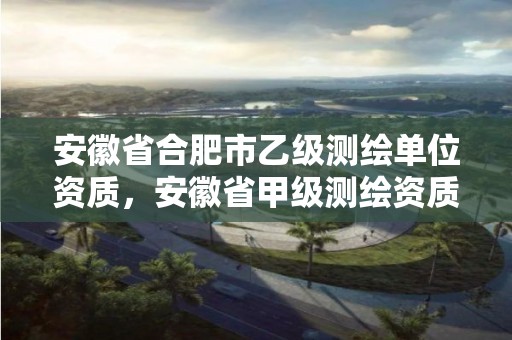 安徽省合肥市乙級測繪單位資質，安徽省甲級測繪資質單位