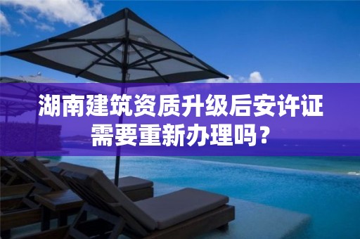 湖南建筑資質升級后安許證需要重新辦理嗎？