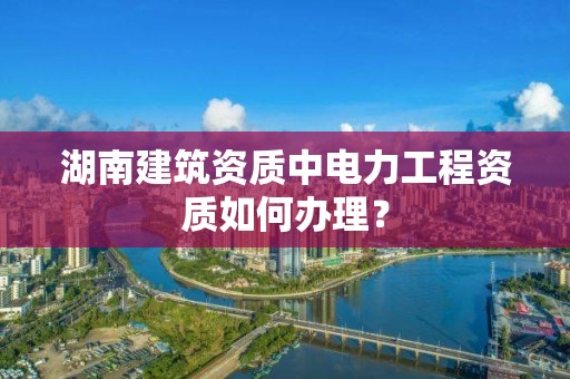 湖南建筑資質中電力工程資質如何辦理？