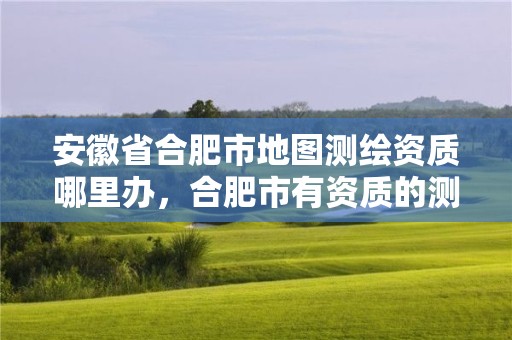 安徽省合肥市地圖測繪資質哪里辦，合肥市有資質的測繪公司