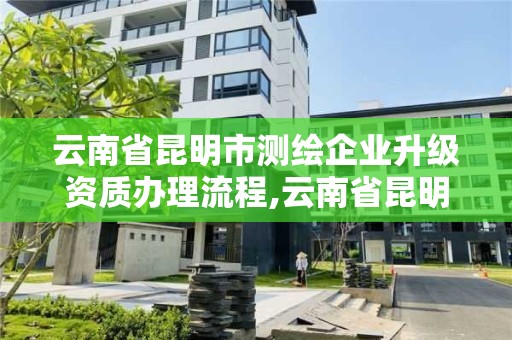 云南省昆明市測繪企業升級資質辦理流程,云南省昆明市測繪企業升級資質辦理流程