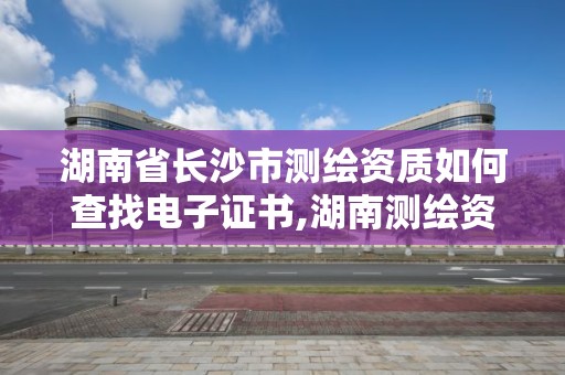 湖南省長沙市測繪資質如何查找電子證書,湖南測繪資質管理