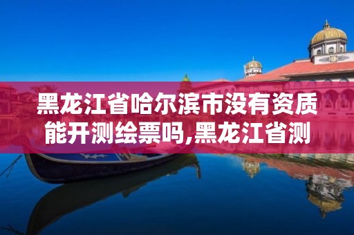 黑龍江省哈爾濱市沒有資質(zhì)能開測繪票嗎,黑龍江省測繪資質(zhì)延期通知。