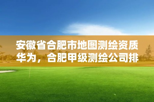 安徽省合肥市地圖測繪資質華為，合肥甲級測繪公司排行