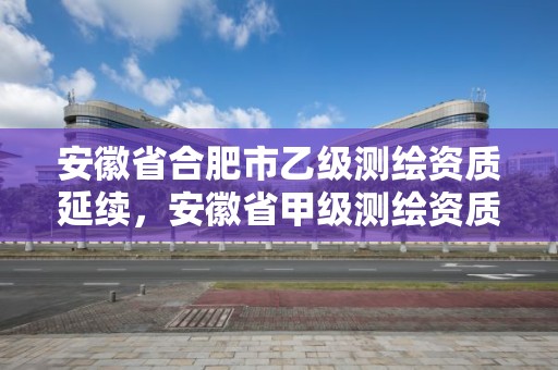 安徽省合肥市乙級測繪資質延續，安徽省甲級測繪資質單位