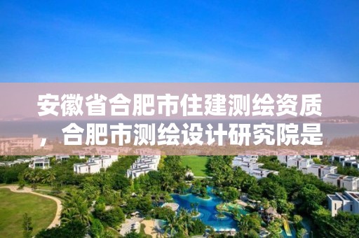 安徽省合肥市住建測繪資質(zhì)，合肥市測繪設計研究院是國企嗎