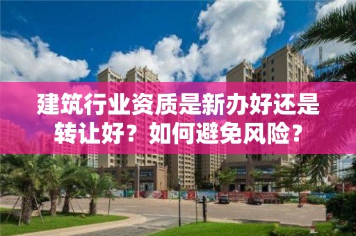 建筑行業資質是新辦好還是轉讓好？如何避免風險？