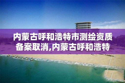 內蒙古呼和浩特市測繪資質備案取消,內蒙古呼和浩特市測繪資質備案取消了嗎