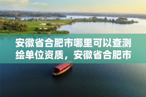 安徽省合肥市哪里可以查測繪單位資質，安徽省合肥市哪里可以查測繪單位資質