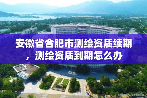 安徽省合肥市測繪資質續期，測繪資質到期怎么辦