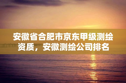 安徽省合肥市京東甲級測繪資質，安徽測繪公司排名