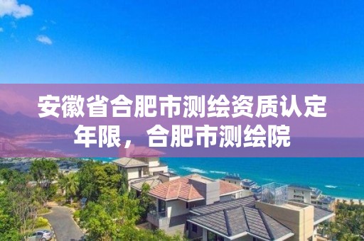 安徽省合肥市測繪資質認定年限，合肥市測繪院