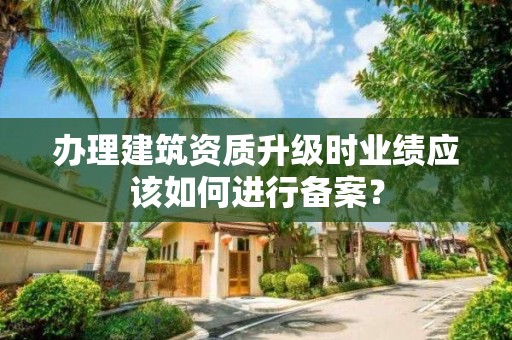 辦理建筑資質升級時業(yè)績應該如何進行備案？