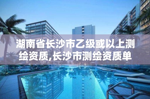 湖南省長沙市乙級或以上測繪資質,長沙市測繪資質單位名單