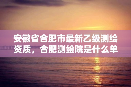 安徽省合肥市最新乙級測繪資質，合肥測繪院是什么單位