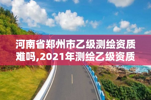 河南省鄭州市乙級測繪資質難嗎,2021年測繪乙級資質