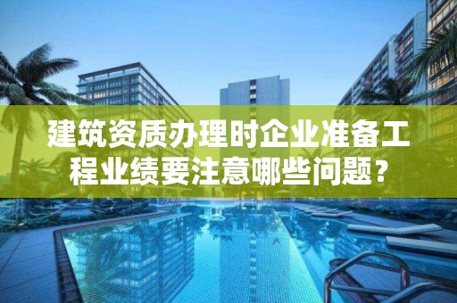 建筑資質辦理時企業準備工程業績要注意哪些問題？