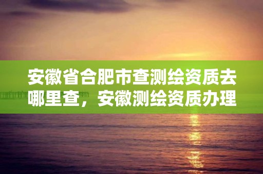 安徽省合肥市查測繪資質(zhì)去哪里查，安徽測繪資質(zhì)辦理