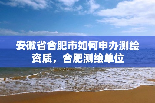 安徽省合肥市如何申辦測繪資質，合肥測繪單位