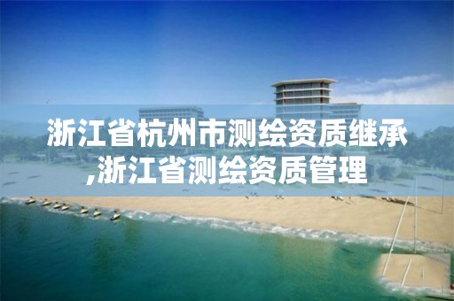 浙江省杭州市測繪資質繼承,浙江省測繪資質管理