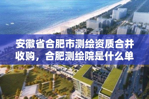 安徽省合肥市測繪資質合并收購，合肥測繪院是什么單位