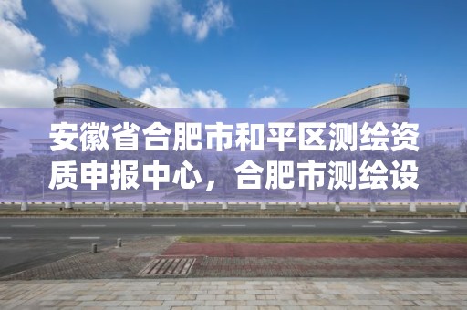 安徽省合肥市和平區(qū)測繪資質(zhì)申報中心，合肥市測繪設(shè)計研究院官網(wǎng)