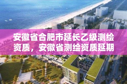 安徽省合肥市延長乙級測繪資質，安徽省測繪資質延期公告