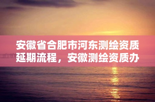 安徽省合肥市河東測繪資質延期流程，安徽測繪資質辦理