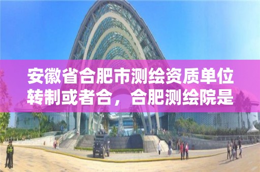 安徽省合肥市測繪資質單位轉制或者合，合肥測繪院是什么單位