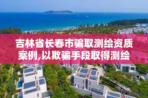 吉林省長春市騙取測繪資質(zhì)案例,以欺騙手段取得測繪資質(zhì)證書從事測繪活動的