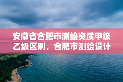 安徽省合肥市測繪資質甲級乙級區別，合肥市測繪設計