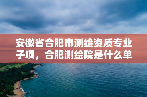 安徽省合肥市測(cè)繪資質(zhì)專業(yè)子項(xiàng)，合肥測(cè)繪院是什么單位