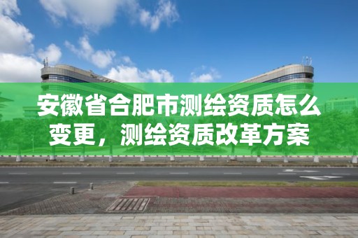 安徽省合肥市測繪資質怎么變更，測繪資質改革方案