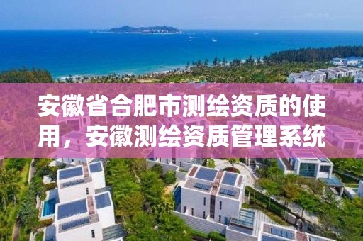 安徽省合肥市測繪資質的使用，安徽測繪資質管理系統