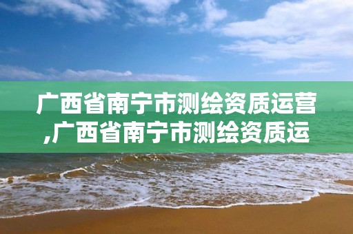 廣西省南寧市測繪資質運營,廣西省南寧市測繪資質運營企業名單