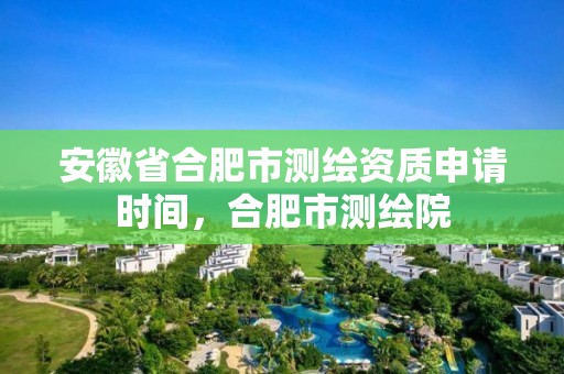 安徽省合肥市測繪資質申請時間，合肥市測繪院