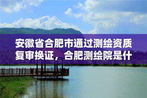 安徽省合肥市通過(guò)測(cè)繪資質(zhì)復(fù)審換證，合肥測(cè)繪院是什么單位